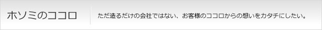 ホソミのココロ ただ造るだけの会社ではない、お客様のココロからの想いをカタチにしたい。