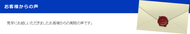 見学にお越しいただきましたお客様からの実際の声です。