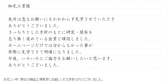 細見工業様 先日は急なお願いにもかかわらず見学させていただき、ありがとうございました。。きっちりとした方針のもとに研究・開発を怠り無く進めている企業と確認しました。ホームページだけでは分からなかった事が、実際に見学できて明確になりました。今後いろいろとご協力をお願いしたいと思います。ありがとうございました。